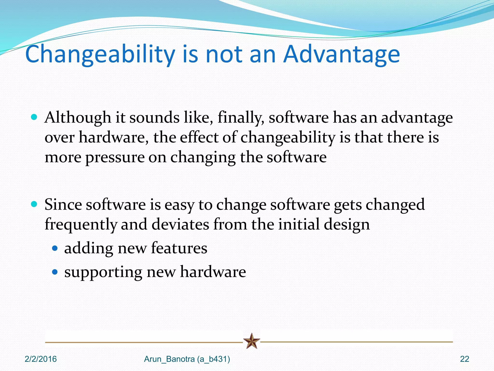 Changeability is not an Advantage
 Although it sounds like, finally, software has an advantage
over hardware, the effect of changeability is that there is
more pressure on changing the software
 Since software is easy to change software gets changed
frequently and deviates from the initial design
 adding new features
 supporting new hardware
2/2/2016 Arun_Banotra (a_b431) 22
 