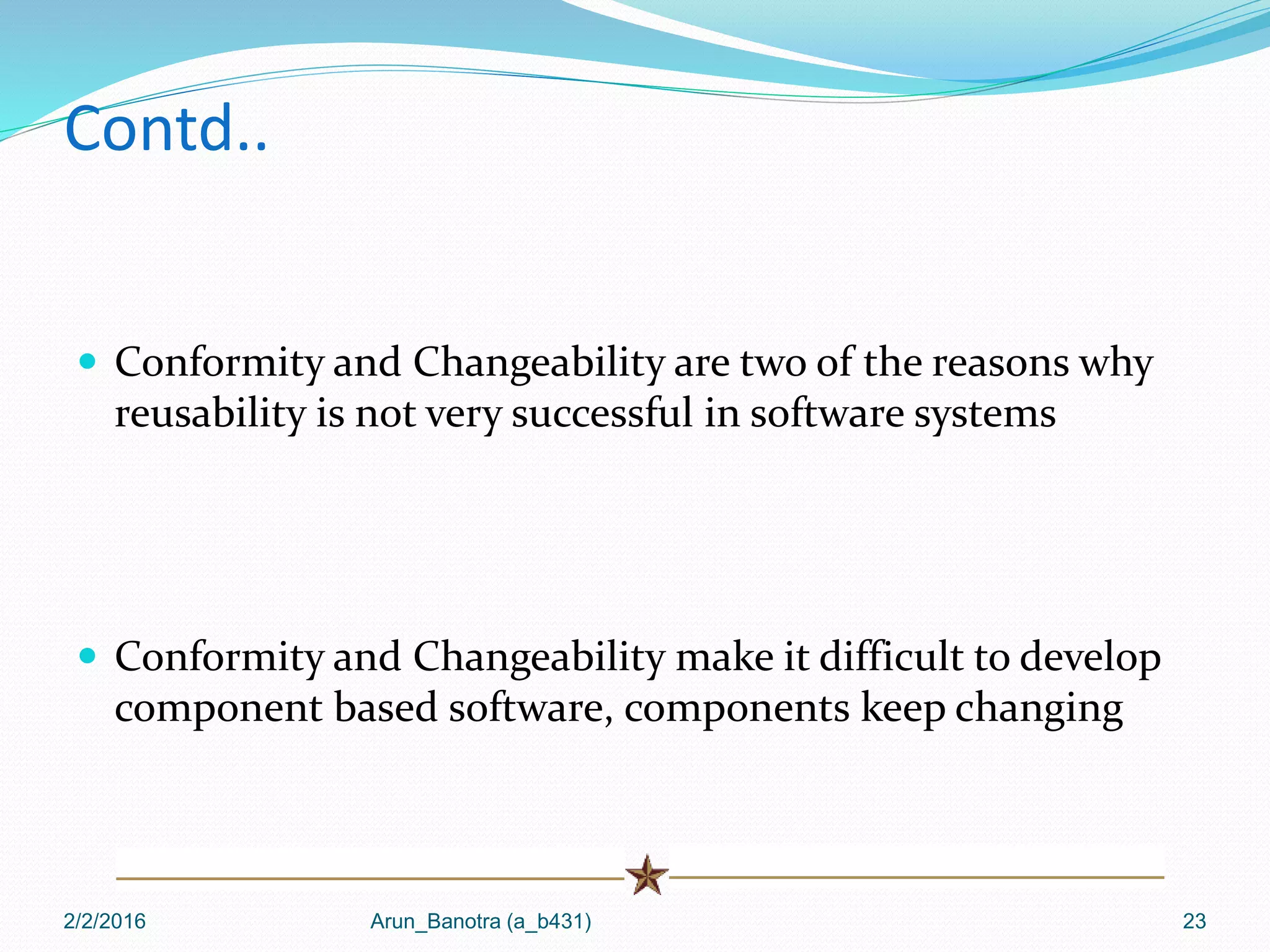 Contd..
 Conformity and Changeability are two of the reasons why
reusability is not very successful in software systems
 Conformity and Changeability make it difficult to develop
component based software, components keep changing
2/2/2016 Arun_Banotra (a_b431) 23
 