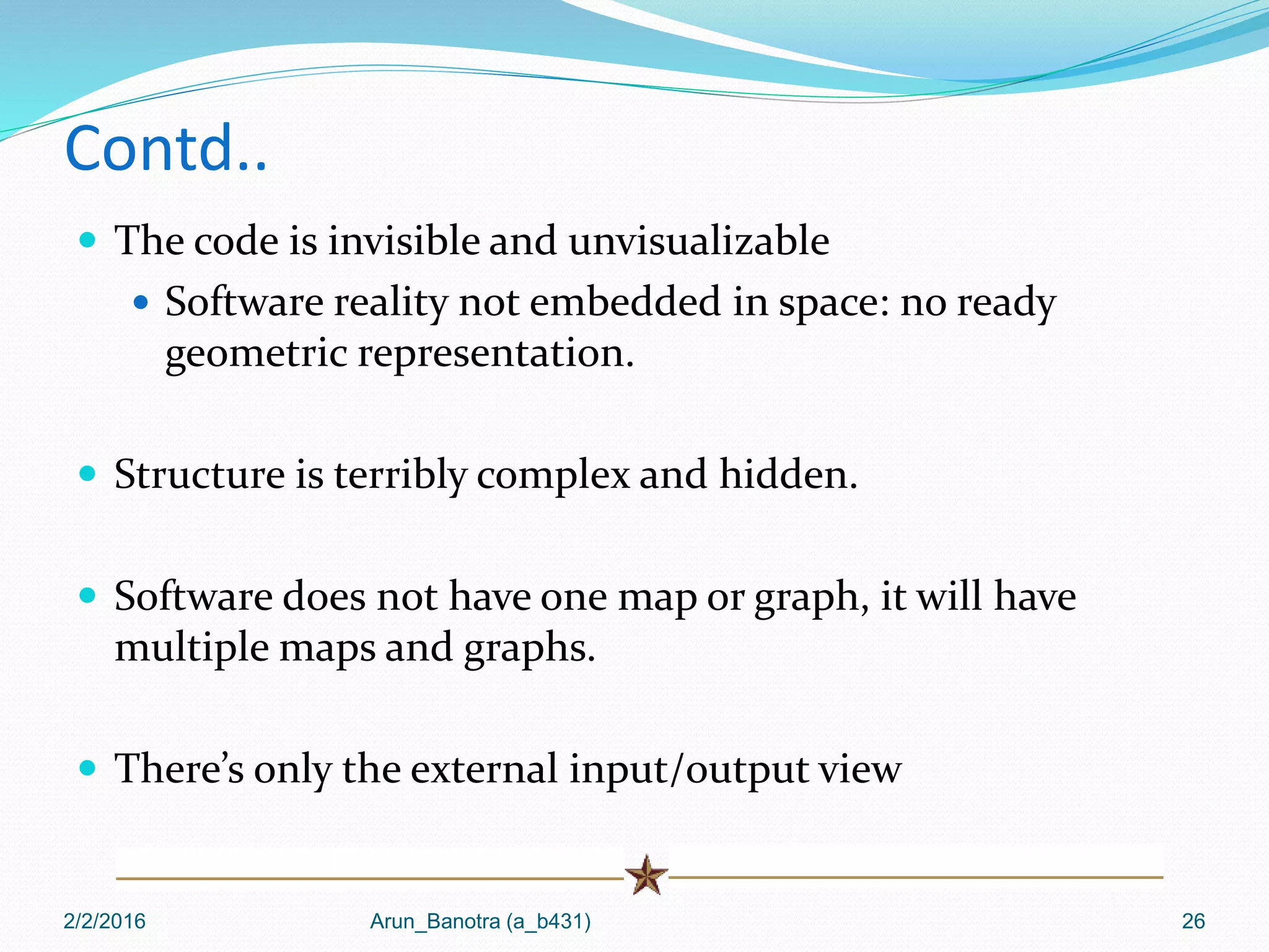 Contd..
 The code is invisible and unvisualizable
 Software reality not embedded in space: no ready
geometric representation.
 Structure is terribly complex and hidden.
 Software does not have one map or graph, it will have
multiple maps and graphs.
 There’s only the external input/output view
2/2/2016 Arun_Banotra (a_b431) 26
 