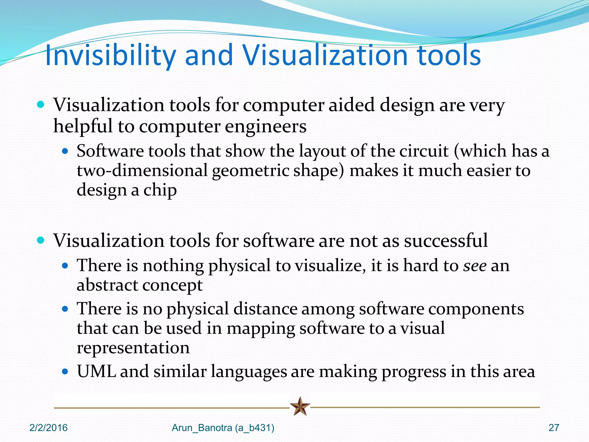 Invisibility and Visualization tools
 Visualization tools for computer aided design are very
helpful to computer engineers
 Software tools that show the layout of the circuit (which has a
two-dimensional geometric shape) makes it much easier to
design a chip
 Visualization tools for software are not as successful
 There is nothing physical to visualize, it is hard to see an
abstract concept
 There is no physical distance among software components
that can be used in mapping software to a visual
representation
 UML and similar languages are making progress in this area
2/2/2016 Arun_Banotra (a_b431) 27
 