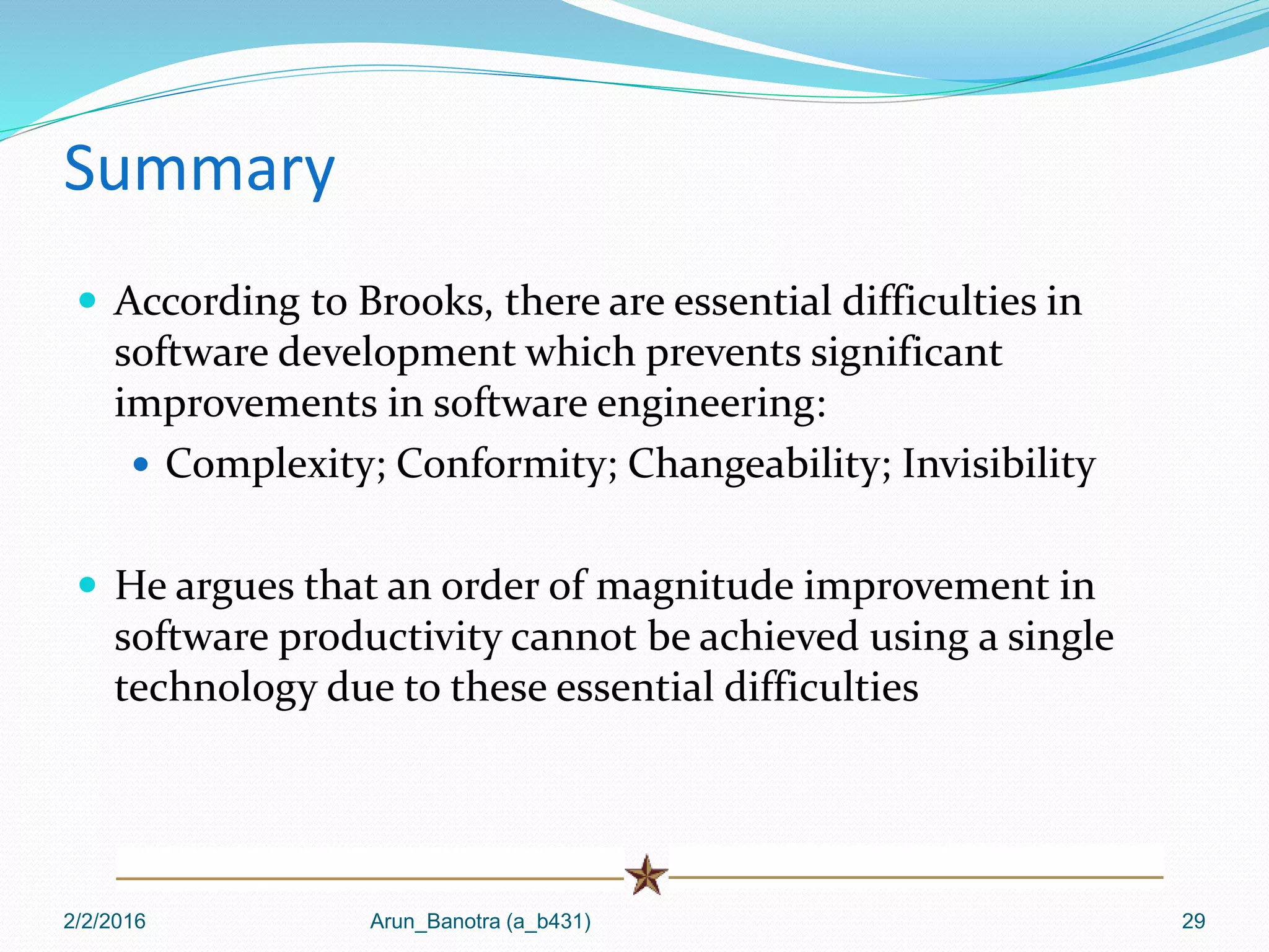 Summary
 According to Brooks, there are essential difficulties in
software development which prevents significant
improvements in software engineering:
 Complexity; Conformity; Changeability; Invisibility
 He argues that an order of magnitude improvement in
software productivity cannot be achieved using a single
technology due to these essential difficulties
2/2/2016 Arun_Banotra (a_b431) 29
 