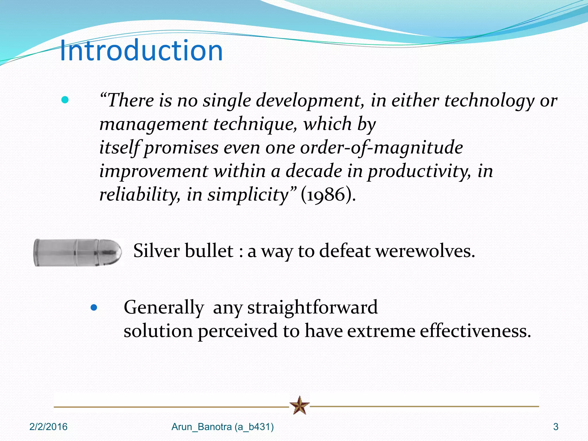 2/2/2016 Arun_Banotra (a_b431) 3
Introduction
 “There is no single development, in either technology or
management technique, which by
itself promises even one order-of-magnitude
improvement within a decade in productivity, in
reliability, in simplicity” (1986).
 Silver bullet : a way to defeat werewolves.
 Generally any straightforward
solution perceived to have extreme effectiveness.
 