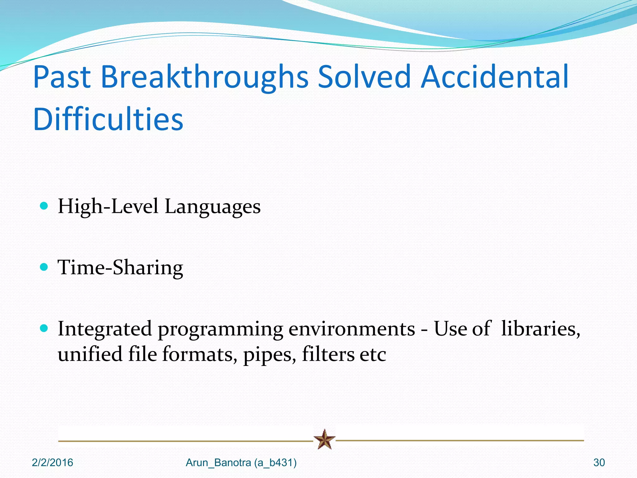 Past Breakthroughs Solved Accidental
Difficulties
 High-Level Languages
 Time-Sharing
 Integrated programming environments - Use of libraries,
unified file formats, pipes, filters etc
2/2/2016 Arun_Banotra (a_b431) 30
 