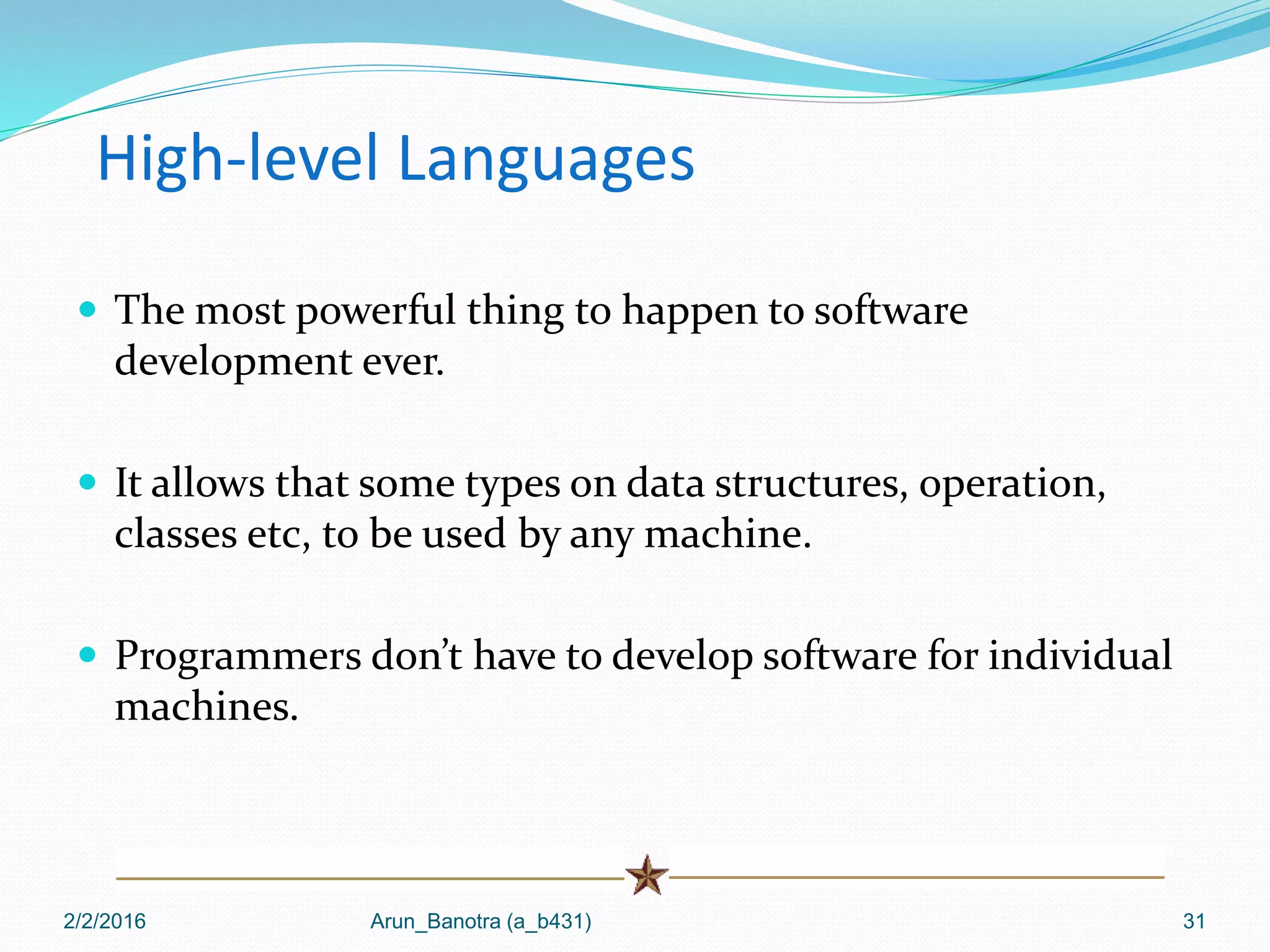 High-level Languages
 The most powerful thing to happen to software
development ever.
 It allows that some types on data structures, operation,
classes etc, to be used by any machine.
 Programmers don’t have to develop software for individual
machines.
2/2/2016 Arun_Banotra (a_b431) 31
 