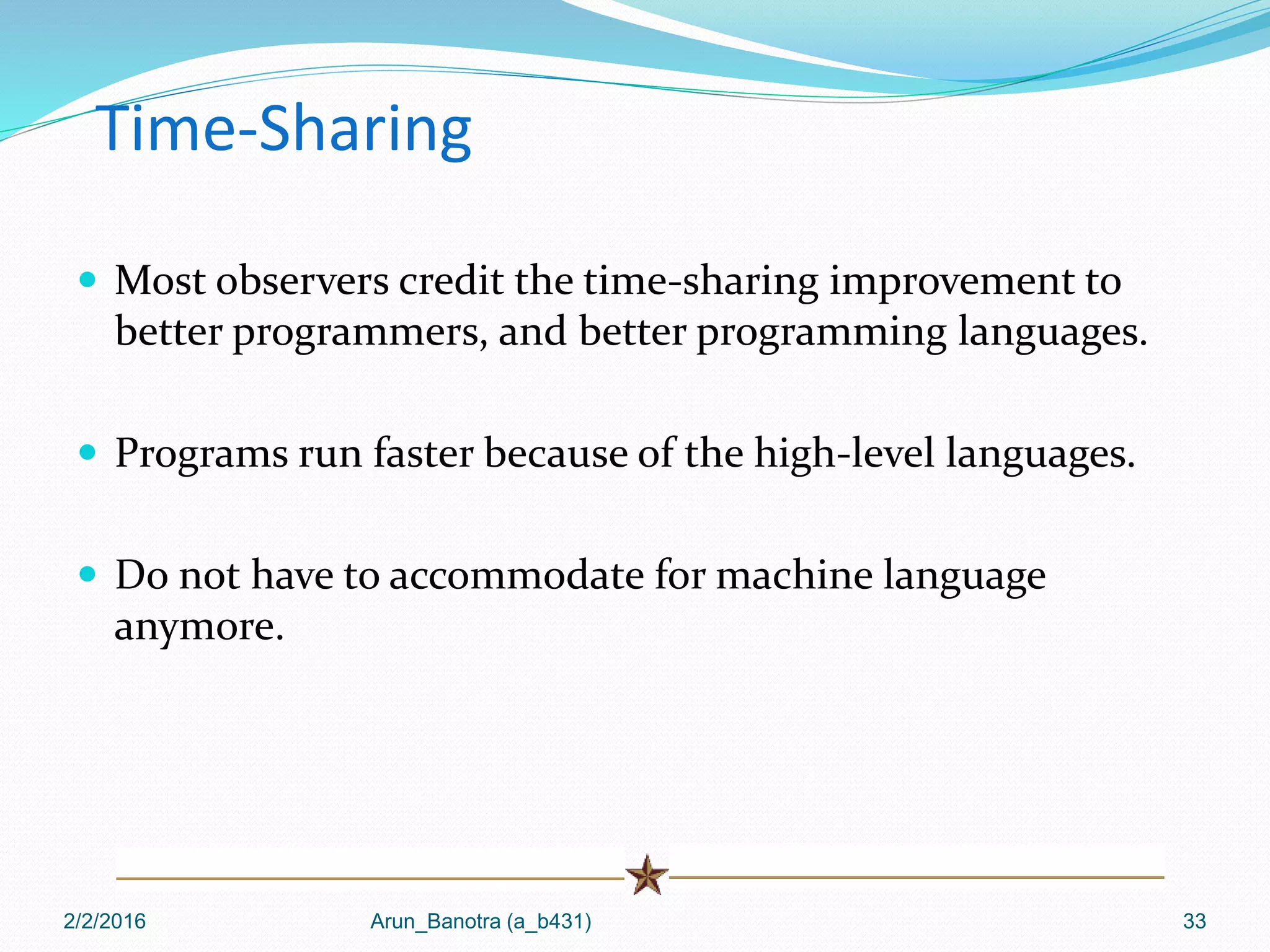 Time-Sharing
 Most observers credit the time-sharing improvement to
better programmers, and better programming languages.
 Programs run faster because of the high-level languages.
 Do not have to accommodate for machine language
anymore.
2/2/2016 Arun_Banotra (a_b431) 33
 