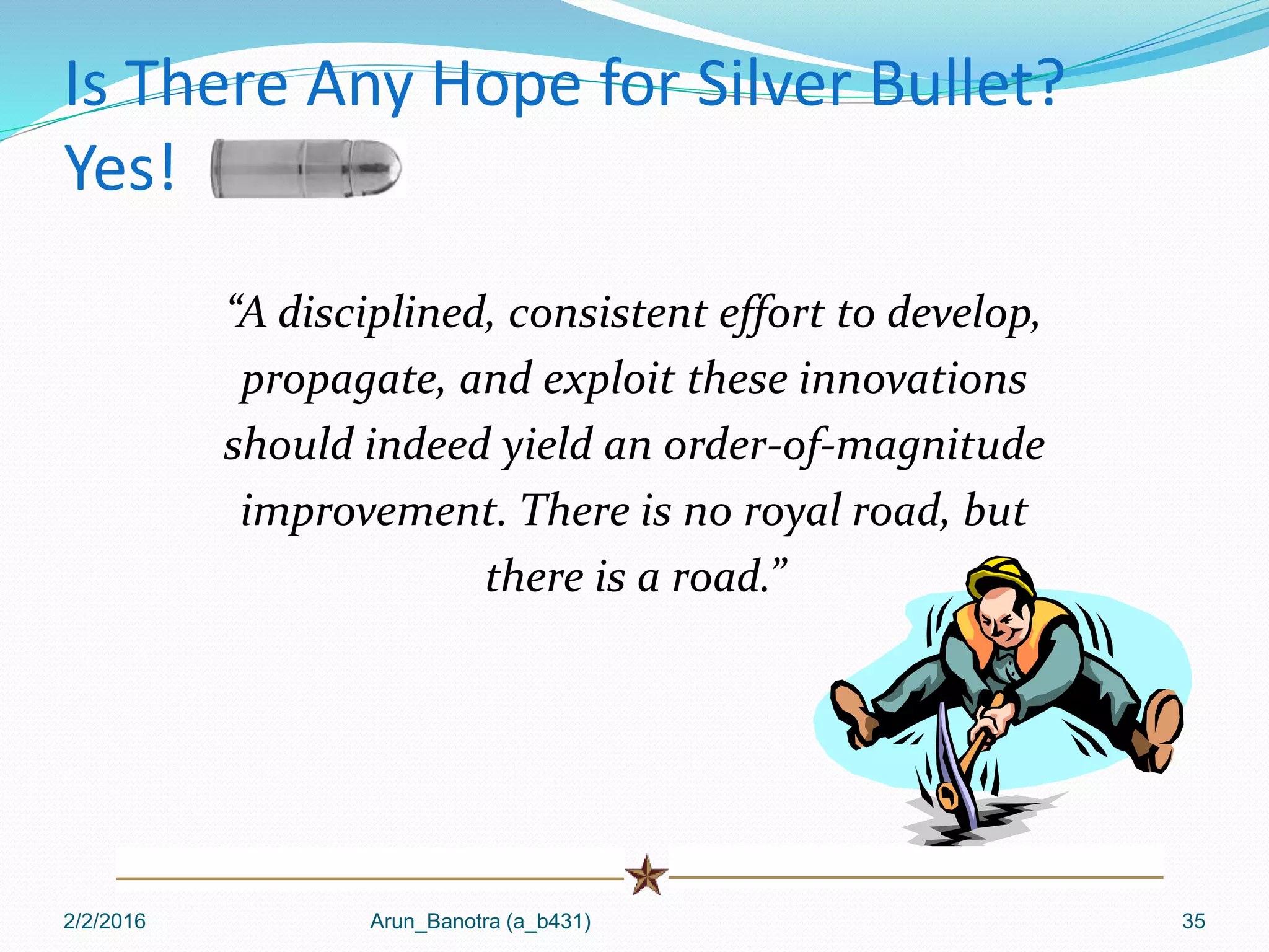 Is There Any Hope for Silver Bullet?
Yes!
“A disciplined, consistent effort to develop,
propagate, and exploit these innovations
should indeed yield an order-of-magnitude
improvement. There is no royal road, but
there is a road.”
2/2/2016 Arun_Banotra (a_b431) 35
 