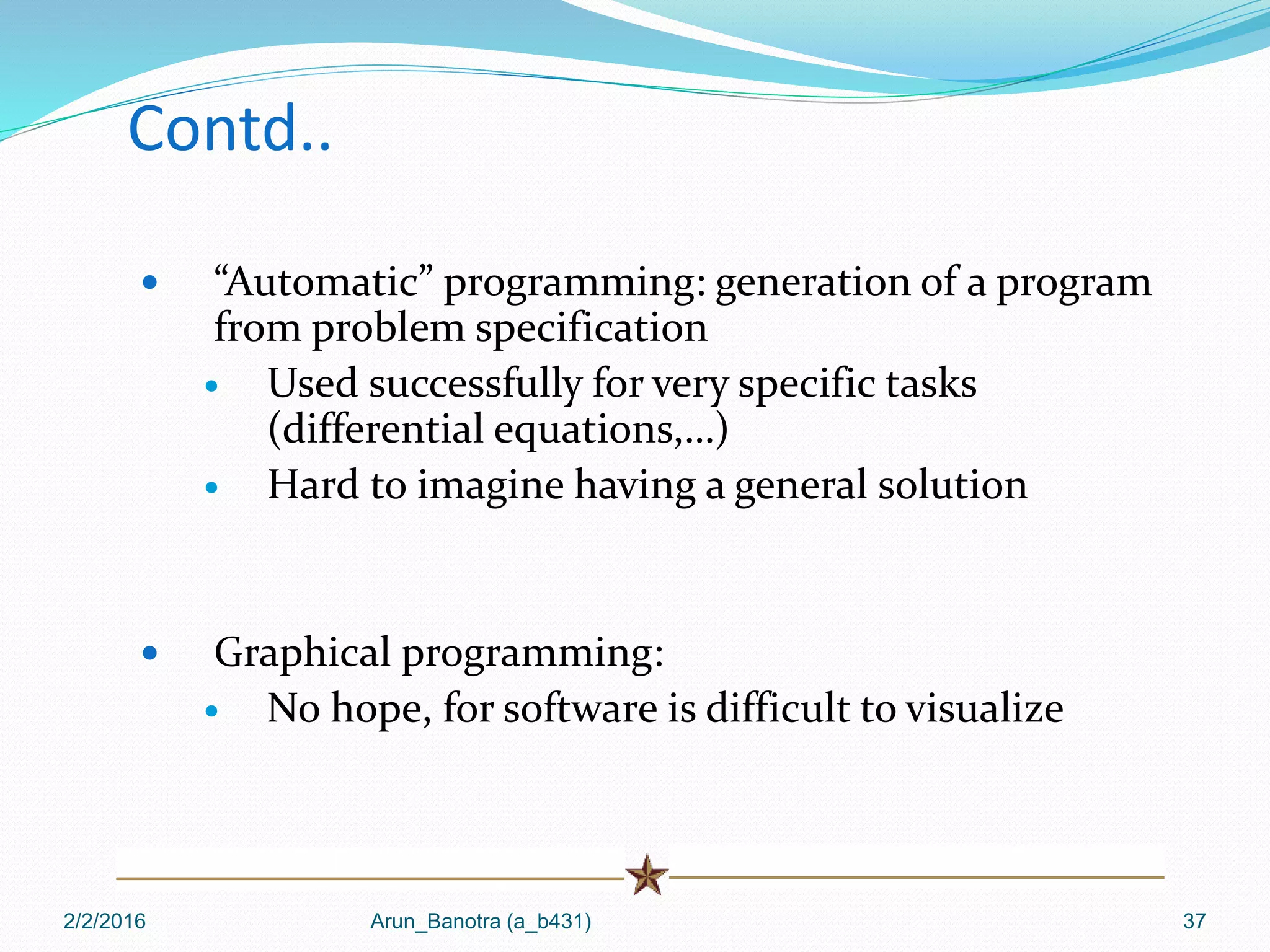 Contd..
 “Automatic” programming: generation of a program
from problem specification
 Used successfully for very specific tasks
(differential equations,…)
 Hard to imagine having a general solution
 Graphical programming:
 No hope, for software is difficult to visualize
2/2/2016 Arun_Banotra (a_b431) 37
 