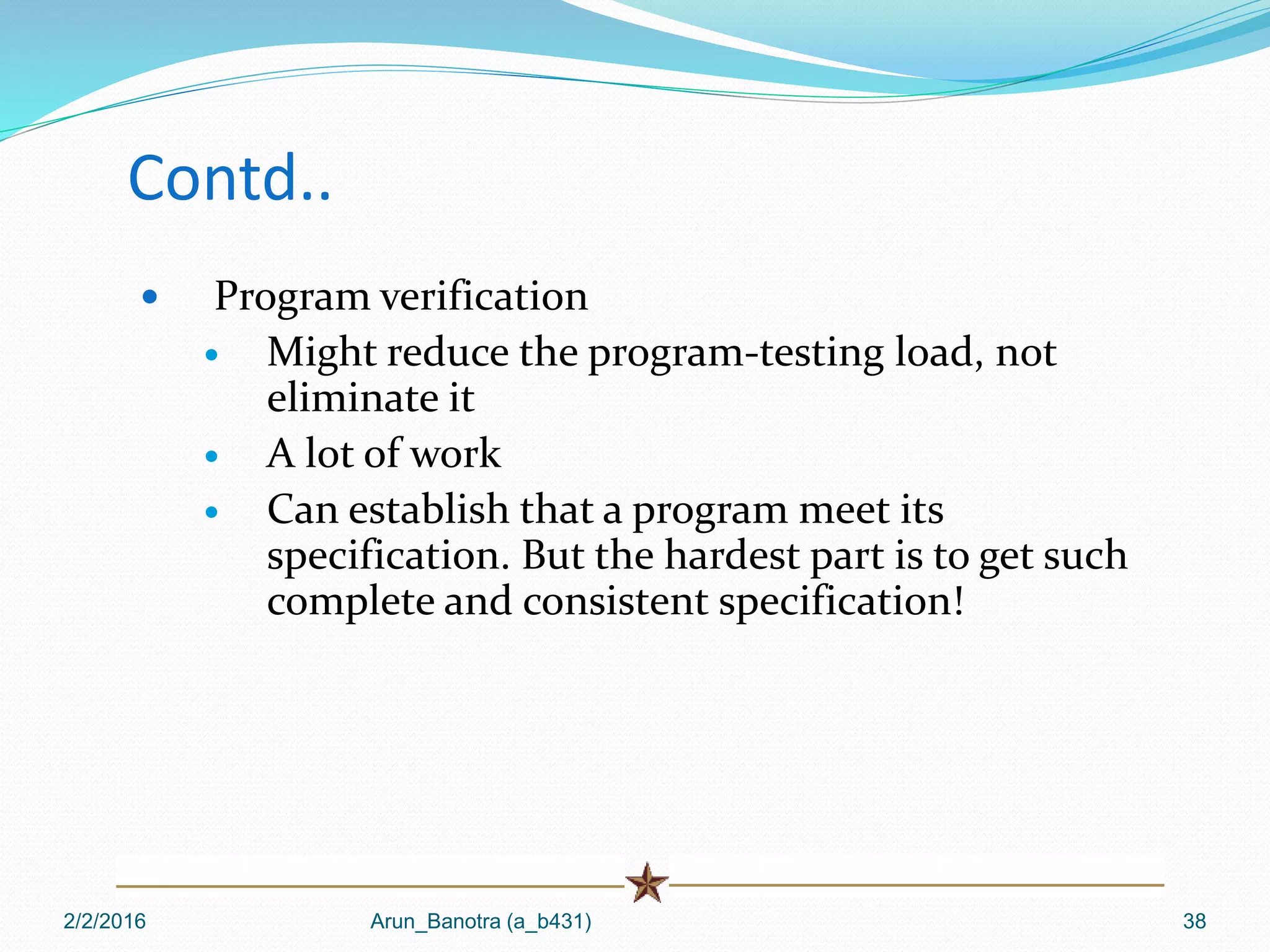 Contd..
 Program verification
 Might reduce the program-testing load, not
eliminate it
 A lot of work
 Can establish that a program meet its
specification. But the hardest part is to get such
complete and consistent specification!
2/2/2016 Arun_Banotra (a_b431) 38
 