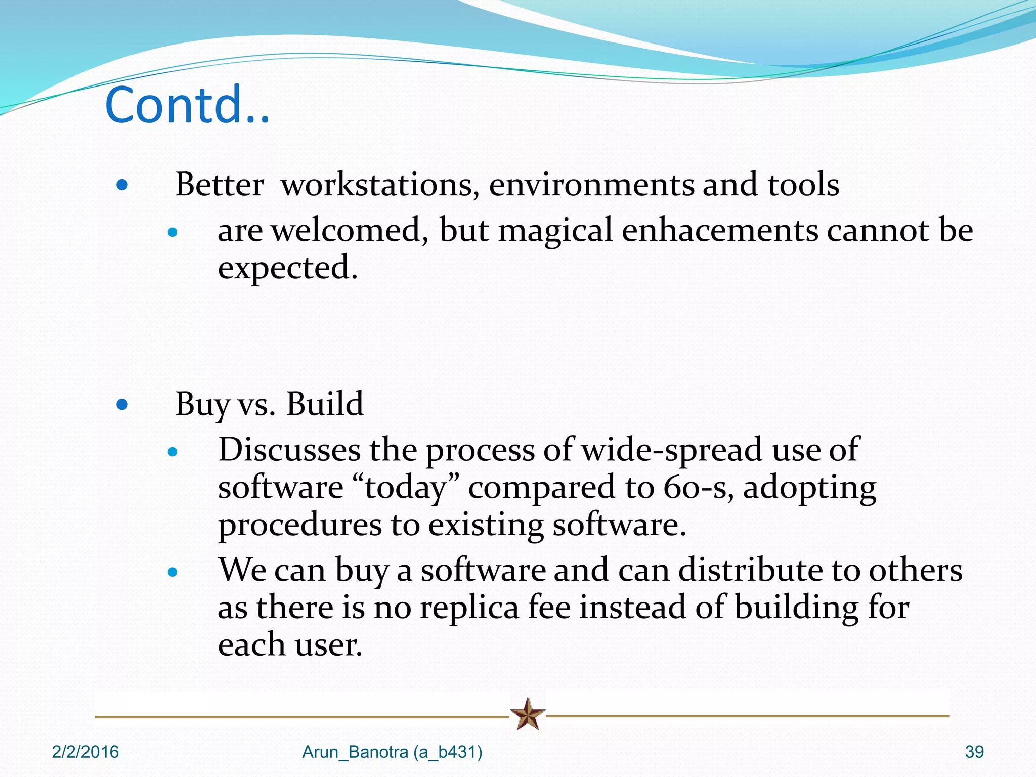 Contd..
 Better workstations, environments and tools
 are welcomed, but magical enhacements cannot be
expected.
 Buy vs. Build
 Discusses the process of wide-spread use of
software “today” compared to 60-s, adopting
procedures to existing software.
 We can buy a software and can distribute to others
as there is no replica fee instead of building for
each user.
2/2/2016 Arun_Banotra (a_b431) 39
 
