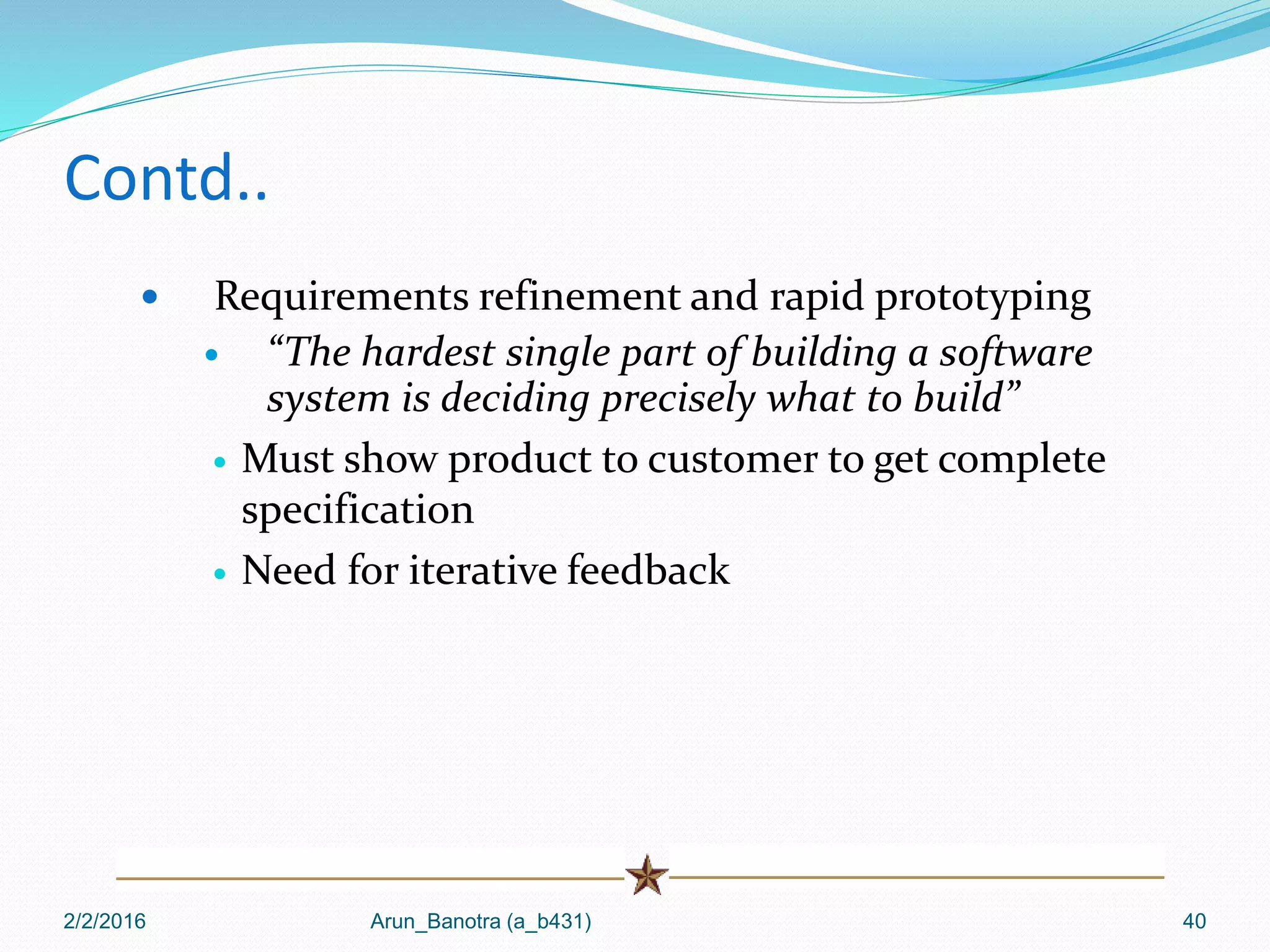 Contd..
 Requirements refinement and rapid prototyping
 “The hardest single part of building a software
system is deciding precisely what to build”
 Must show product to customer to get complete
specification
 Need for iterative feedback
2/2/2016 Arun_Banotra (a_b431) 40
 