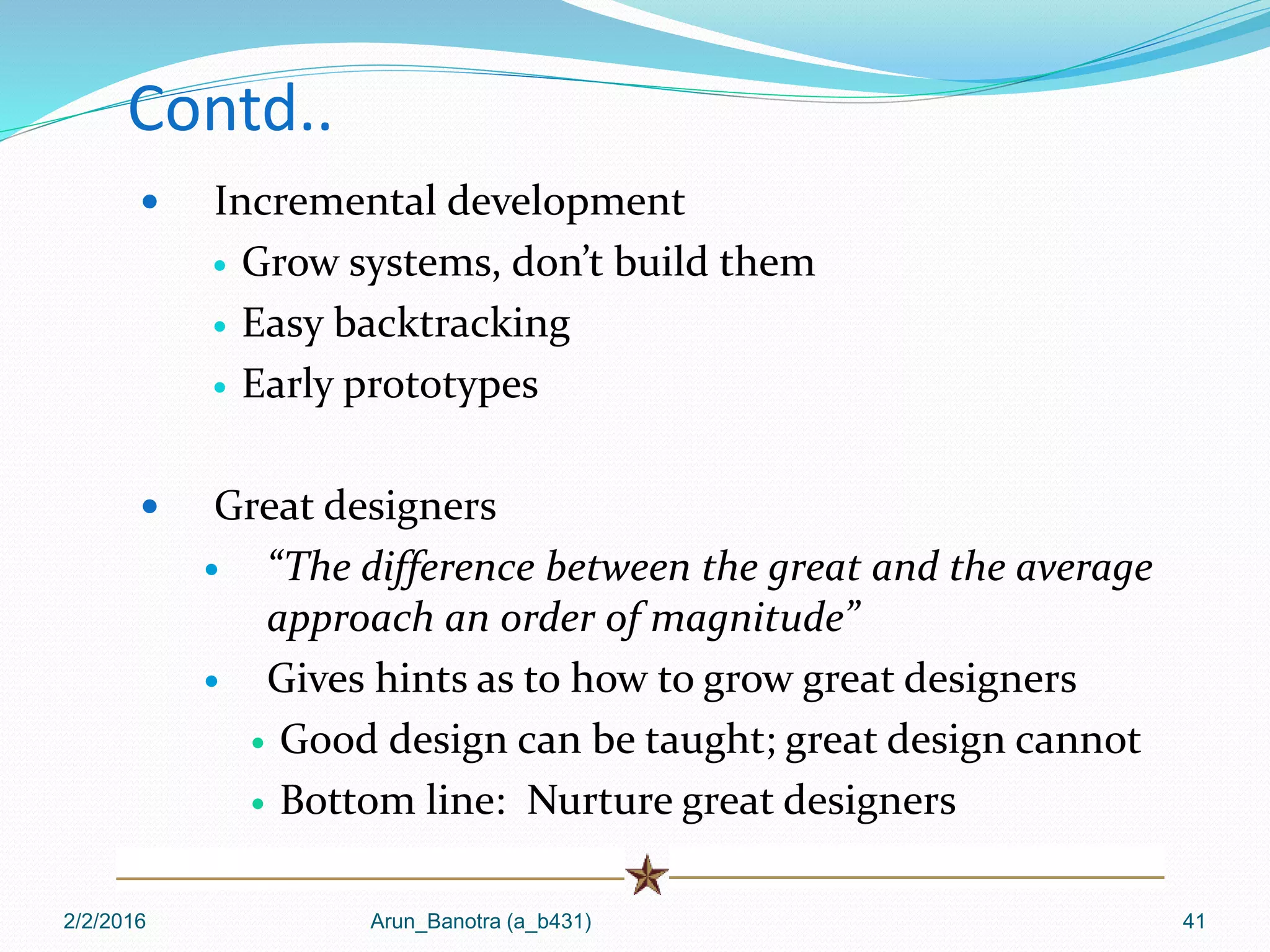 Contd..
 Incremental development
 Grow systems, don’t build them
 Easy backtracking
 Early prototypes
 Great designers
 “The difference between the great and the average
approach an order of magnitude”
 Gives hints as to how to grow great designers
 Good design can be taught; great design cannot
 Bottom line: Nurture great designers
2/2/2016 Arun_Banotra (a_b431) 41
 