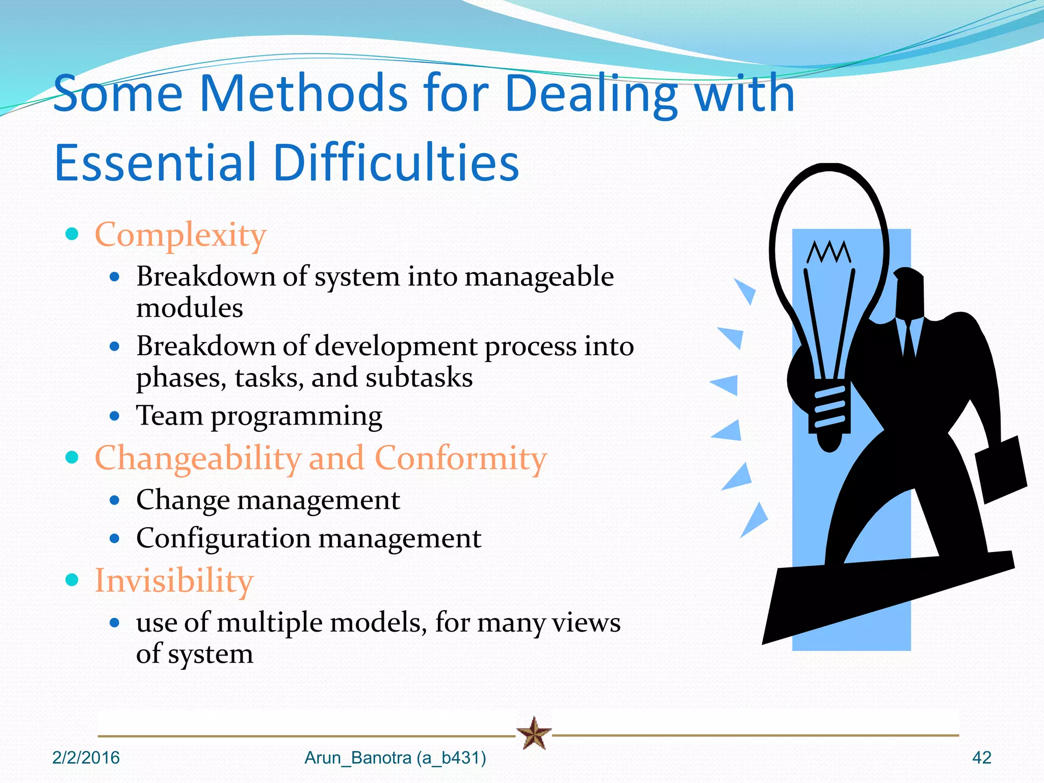 Some Methods for Dealing with
Essential Difficulties
 Complexity
 Breakdown of system into manageable
modules
 Breakdown of development process into
phases, tasks, and subtasks
 Team programming
 Changeability and Conformity
 Change management
 Configuration management
 Invisibility
 use of multiple models, for many views
of system
2/2/2016 Arun_Banotra (a_b431) 42
 