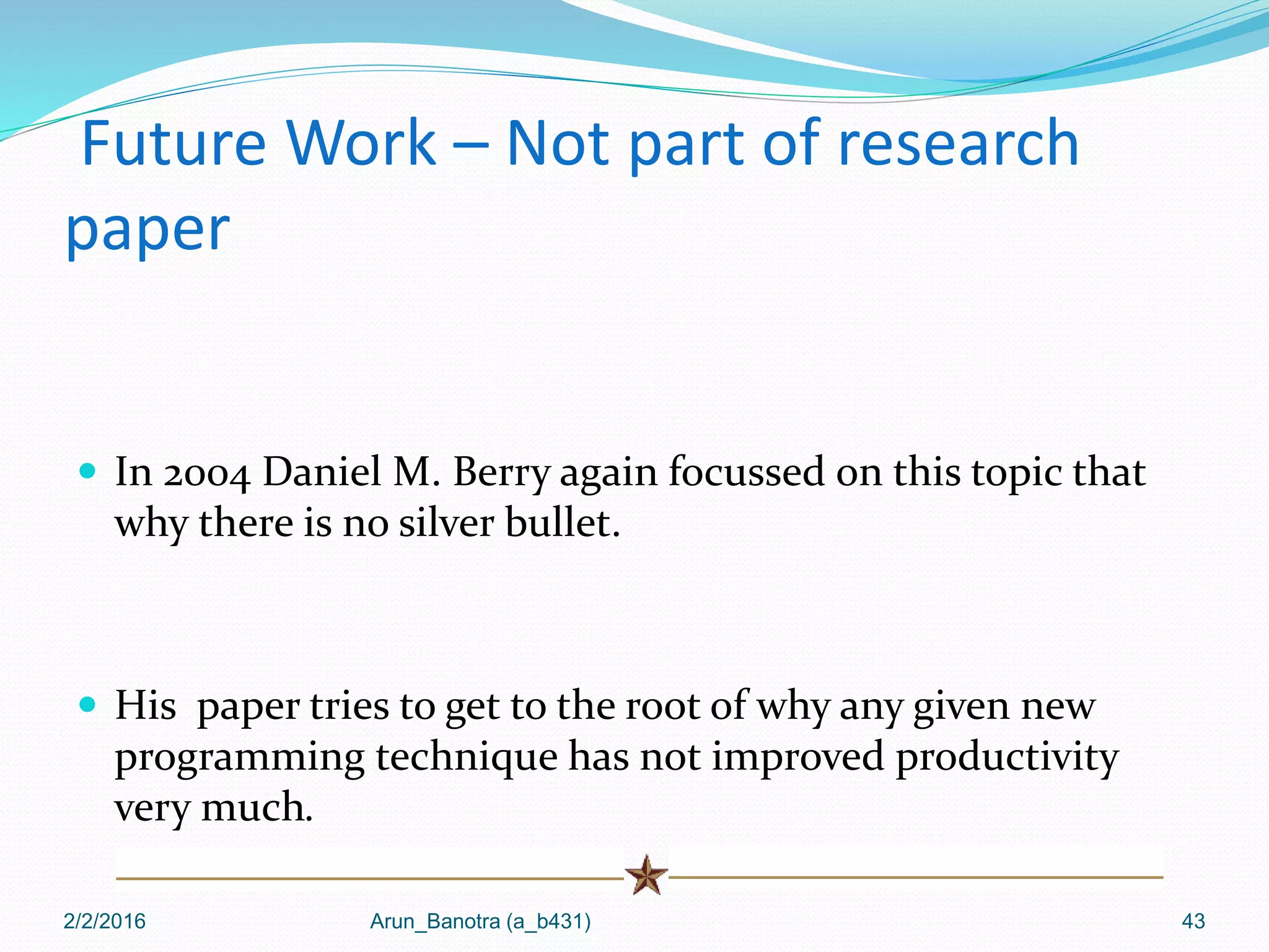 Future Work – Not part of research
paper
 In 2004 Daniel M. Berry again focussed on this topic that
why there is no silver bullet.
 His paper tries to get to the root of why any given new
programming technique has not improved productivity
very much.
2/2/2016 Arun_Banotra (a_b431) 43
 