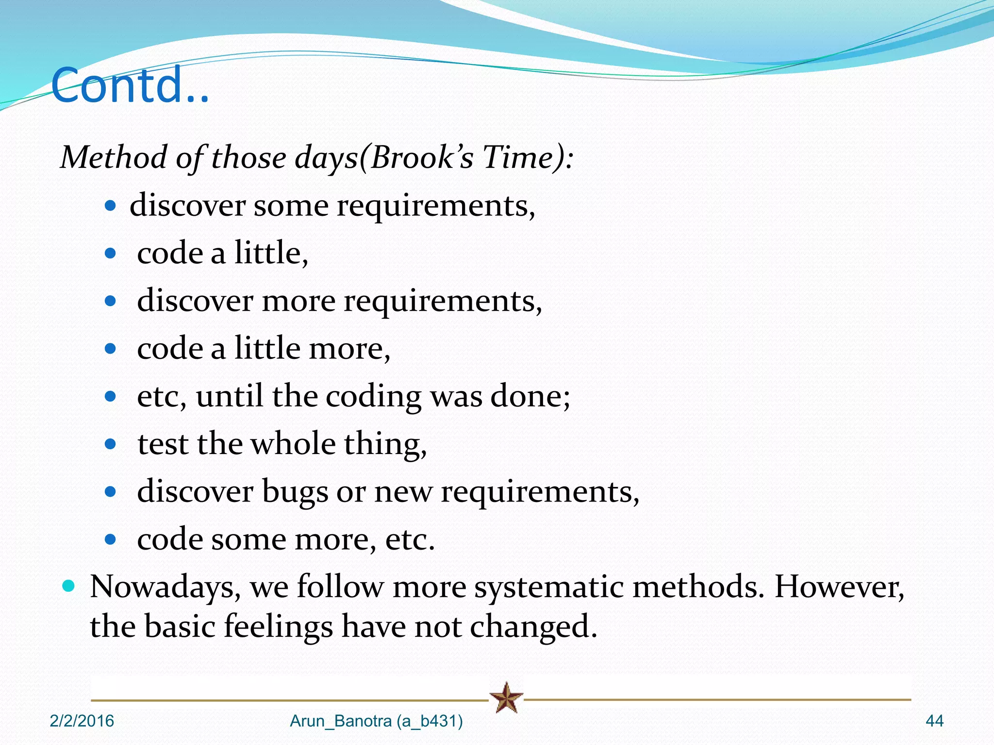 Contd..
Method of those days(Brook’s Time):
 discover some requirements,
 code a little,
 discover more requirements,
 code a little more,
 etc, until the coding was done;
 test the whole thing,
 discover bugs or new requirements,
 code some more, etc.
 Nowadays, we follow more systematic methods. However,
the basic feelings have not changed.
2/2/2016 Arun_Banotra (a_b431) 44
 