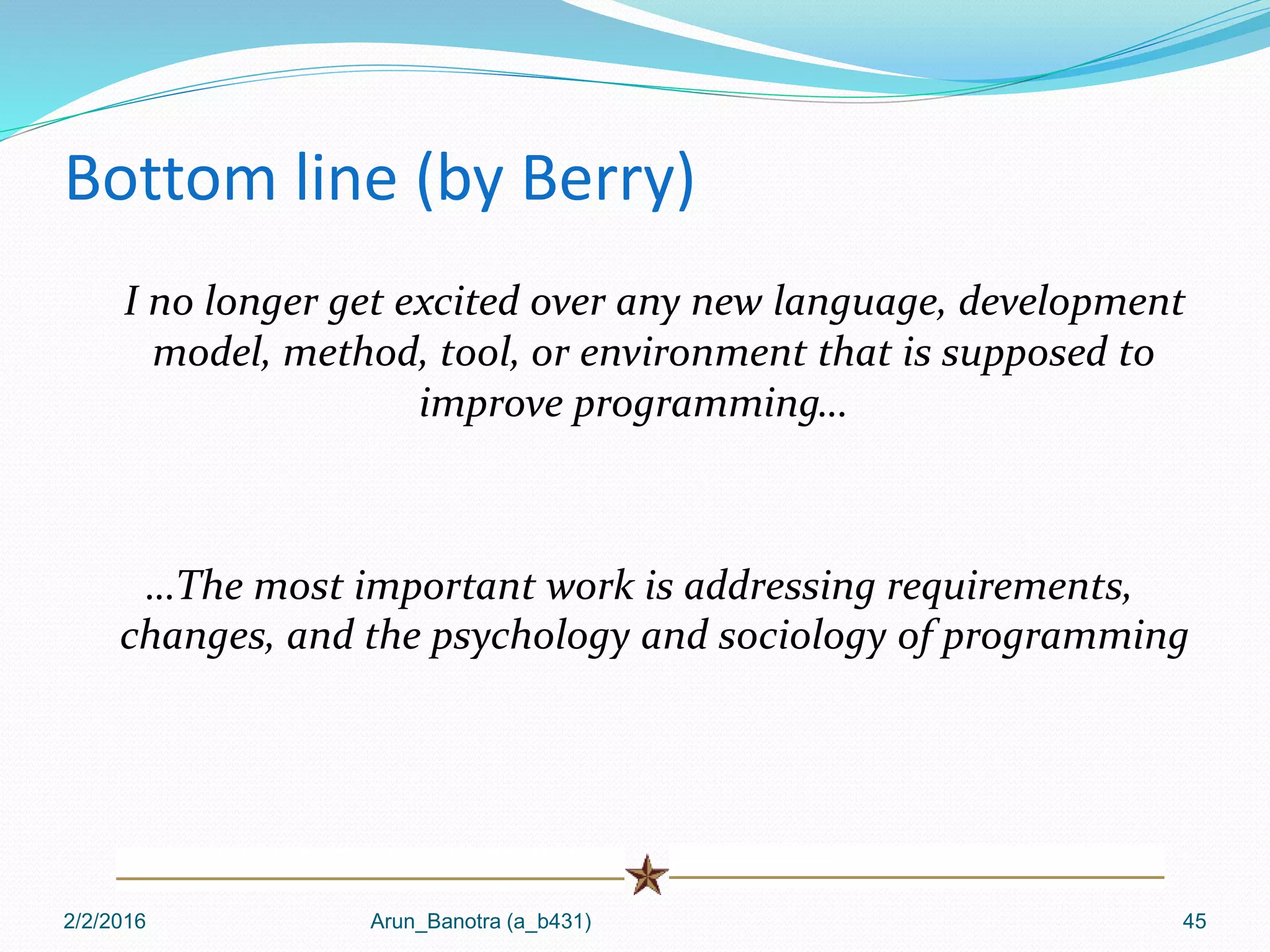 Bottom line (by Berry)
I no longer get excited over any new language, development
model, method, tool, or environment that is supposed to
improve programming…
…The most important work is addressing requirements,
changes, and the psychology and sociology of programming
2/2/2016 Arun_Banotra (a_b431) 45
 