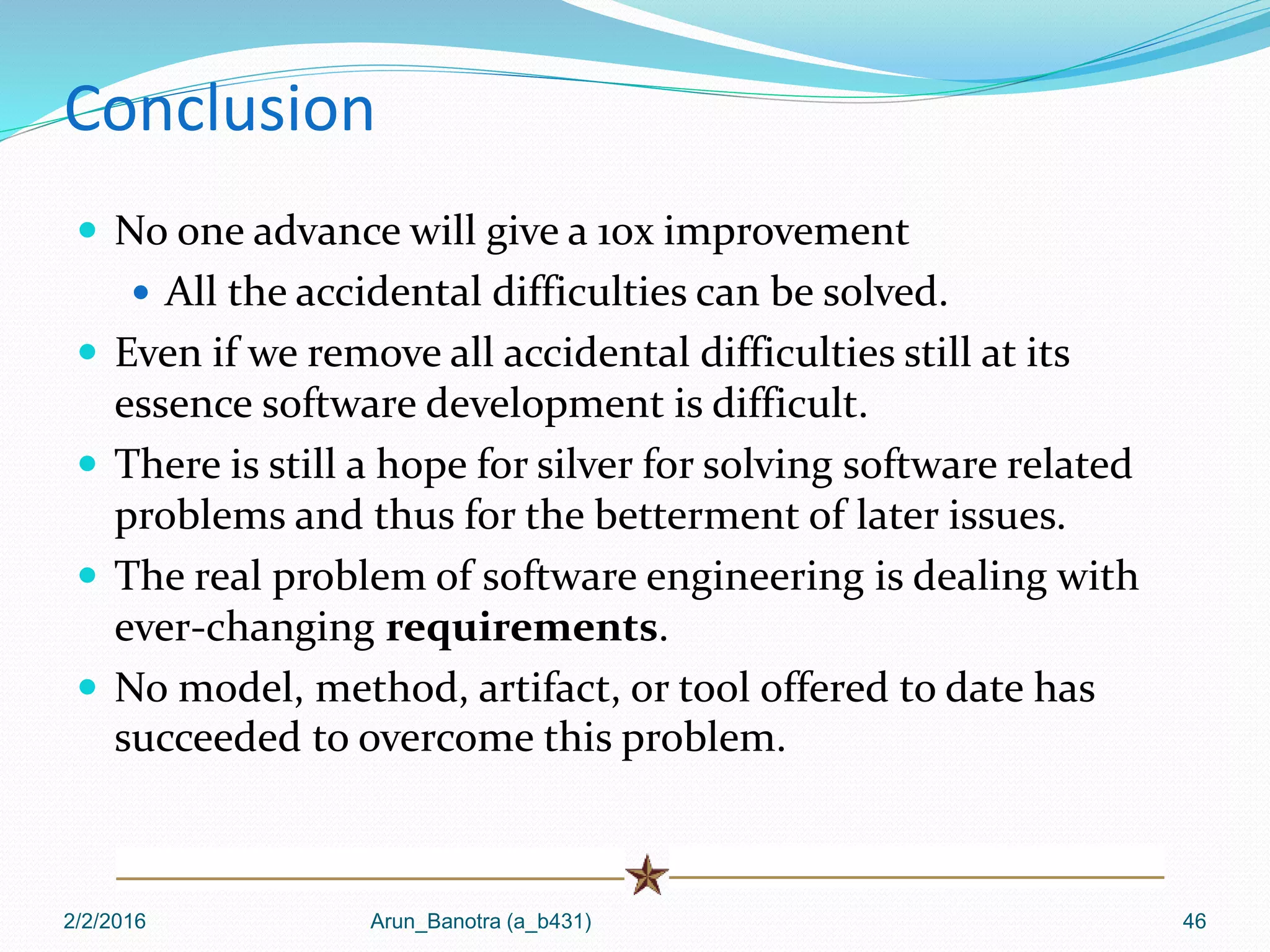 Conclusion
 No one advance will give a 10x improvement
 All the accidental difficulties can be solved.
 Even if we remove all accidental difficulties still at its
essence software development is difficult.
 There is still a hope for silver for solving software related
problems and thus for the betterment of later issues.
 The real problem of software engineering is dealing with
ever-changing requirements.
 No model, method, artifact, or tool offered to date has
succeeded to overcome this problem.
2/2/2016 Arun_Banotra (a_b431) 46
 