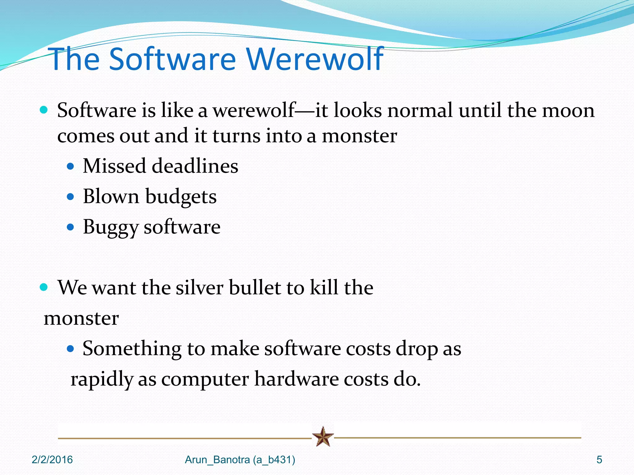 The Software Werewolf
 Software is like a werewolf—it looks normal until the moon
comes out and it turns into a monster
 Missed deadlines
 Blown budgets
 Buggy software
 We want the silver bullet to kill the
monster
 Something to make software costs drop as
rapidly as computer hardware costs do.
2/2/2016 Arun_Banotra (a_b431) 5
 