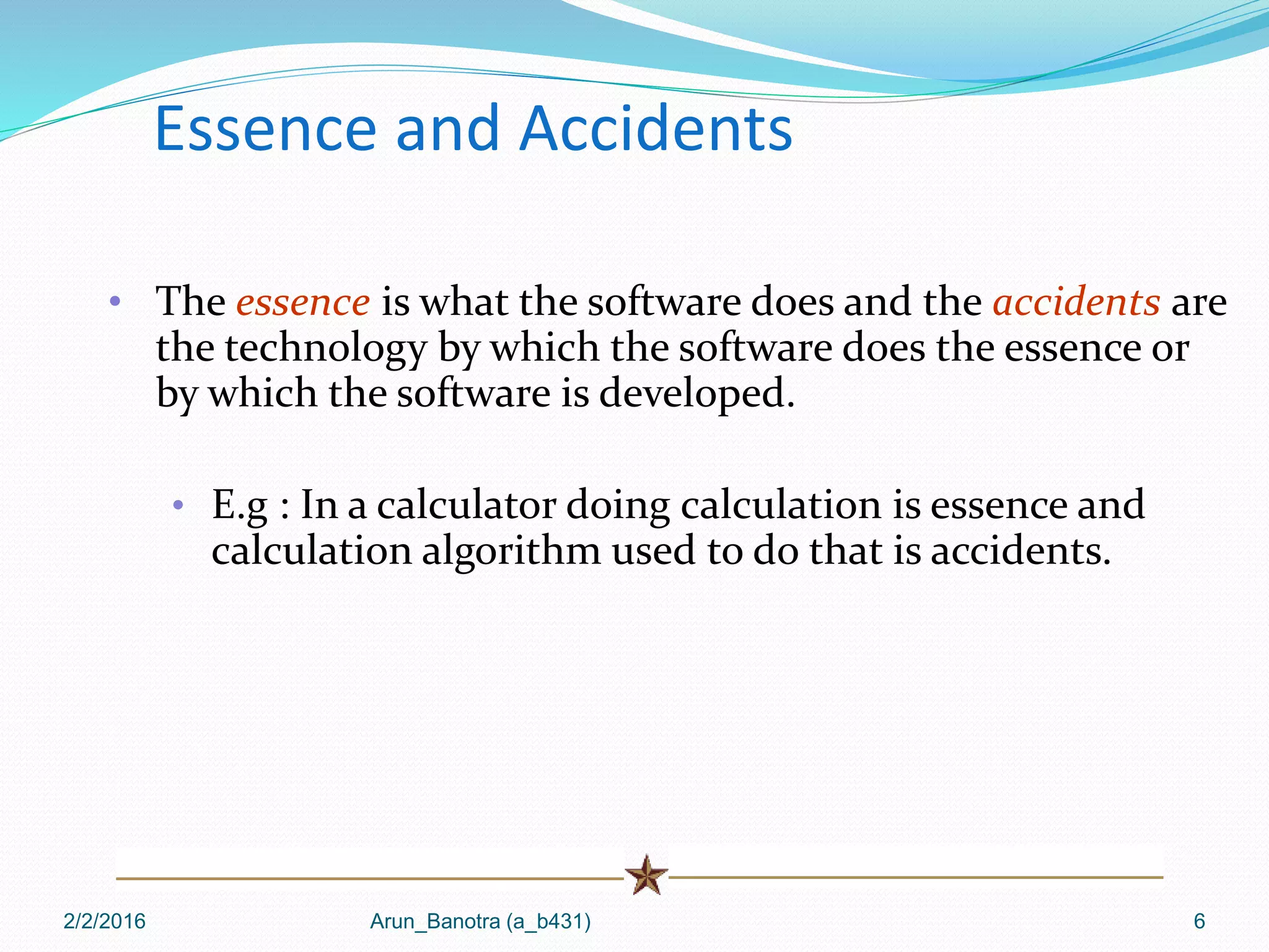 2/2/2016 Arun_Banotra (a_b431) 6
Essence and Accidents
• The essence is what the software does and the accidents are
the technology by which the software does the essence or
by which the software is developed.
• E.g : In a calculator doing calculation is essence and
calculation algorithm used to do that is accidents.
 