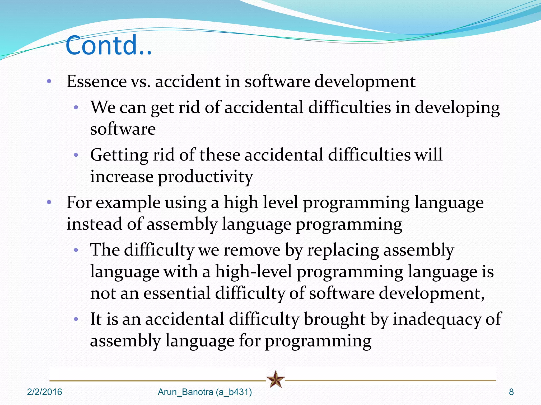 2/2/2016 Arun_Banotra (a_b431) 8
Contd..
• Essence vs. accident in software development
• We can get rid of accidental difficulties in developing
software
• Getting rid of these accidental difficulties will
increase productivity
• For example using a high level programming language
instead of assembly language programming
• The difficulty we remove by replacing assembly
language with a high-level programming language is
not an essential difficulty of software development,
• It is an accidental difficulty brought by inadequacy of
assembly language for programming
 