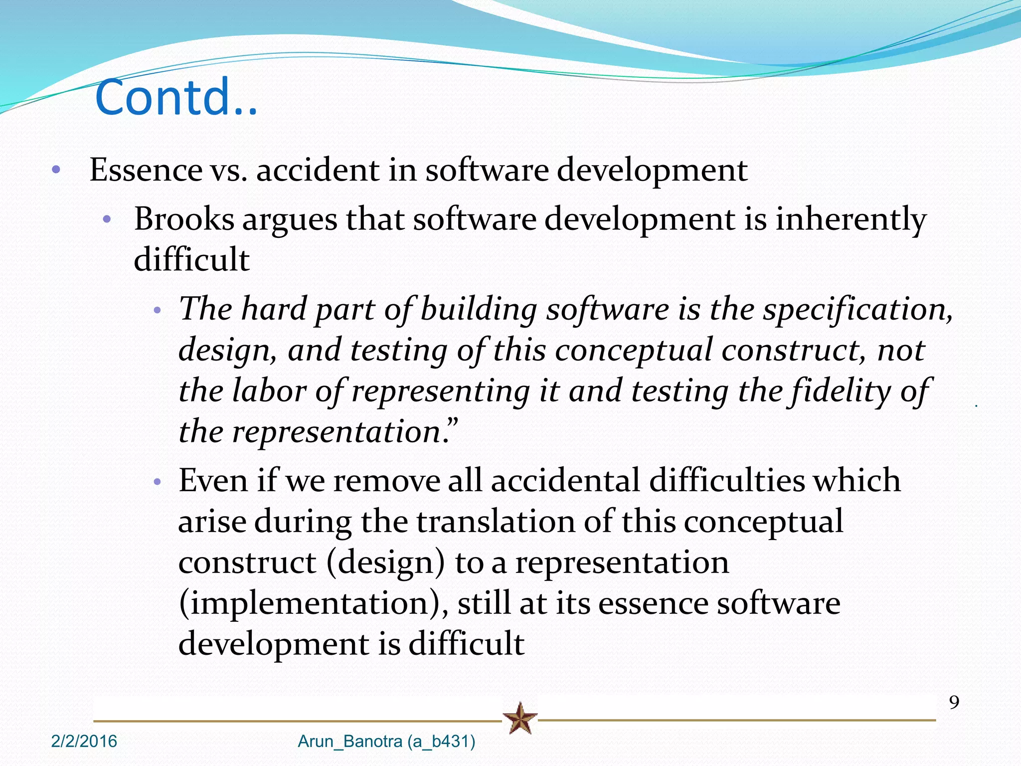 2/2/2016 Arun_Banotra (a_b431)
.
Contd..
9
• Essence vs. accident in software development
• Brooks argues that software development is inherently
difficult
• The hard part of building software is the specification,
design, and testing of this conceptual construct, not
the labor of representing it and testing the fidelity of
the representation.”
• Even if we remove all accidental difficulties which
arise during the translation of this conceptual
construct (design) to a representation
(implementation), still at its essence software
development is difficult
 