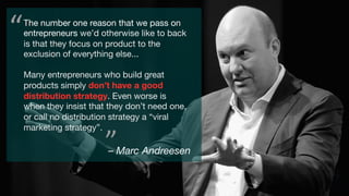 The number one reason that we pass on
entrepreneurs we’d otherwise like to back
is that they focus on product to the
exclusion of everything else...

Many entrepreneurs who build great
products simply don’t have a good
distribution strategy. Even worse is
when they insist that they don’t need one,
or call no distribution strategy a “viral
marketing strategy”.
– Marc Andreesen
“	
”	
 