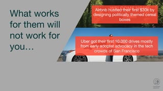 Uber got their ﬁrst 10.000 drives mostly
from early adopter advocacy in the tech
crowds of San Francisco 
Dropbox got 70.000 users overnight by
creating a 2 min video intended for a
Digg audience
Dropbox got 70.000 users overnight by creating a
2 min video intended for a Digg audience
What works
for them will
not work for
you…
Airbnb hustled their ﬁrst $30k by
designing politically themed cereal
boxes 
 
