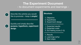 Describe	the	ac.vity	you	would	
like	to	promote	–	keep	it	simple!	
1
The Experiment Document
- to document experiments and learnings -
Structure:

1. Objective
2. Hypothesis
3. Experiment design

1. Expected results
2. Expected costs
3. Gut feeling score (1-5)

1. Results
2. Learnings (why)
3. Next steps
 
