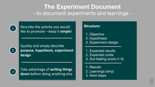 Describe	the	ac.vity	you	would	
like	to	promote	–	keep	it	simple!	
1
2
The Experiment Document
- to document experiments and learnings -
Quickly	and	simply	describe	
purpose,	hypothesis,	experiment	
design	
Structure:

1. Objective
2. Hypothesis
3. Experiment design

1. Expected results
2. Expected costs
3. Gut feeling score (1-5)

1. Results
2. Learnings (why)
3. Next steps
 