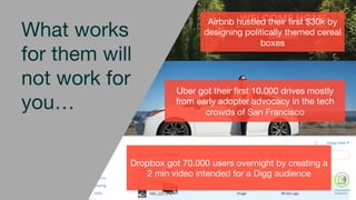 Dropbox got 70.000 users overnight by
creating a 2 min video intended for a
Digg audience
Dropbox got 70.000 users overnight by creating a
2 min video intended for a Digg audience
What works
for them will
not work for
you…
Uber got their ﬁrst 10.000 drives mostly
from early adopter advocacy in the tech
crowds of San Francisco 
Airbnb hustled their ﬁrst $30k by
designing politically themed cereal
boxes 
 