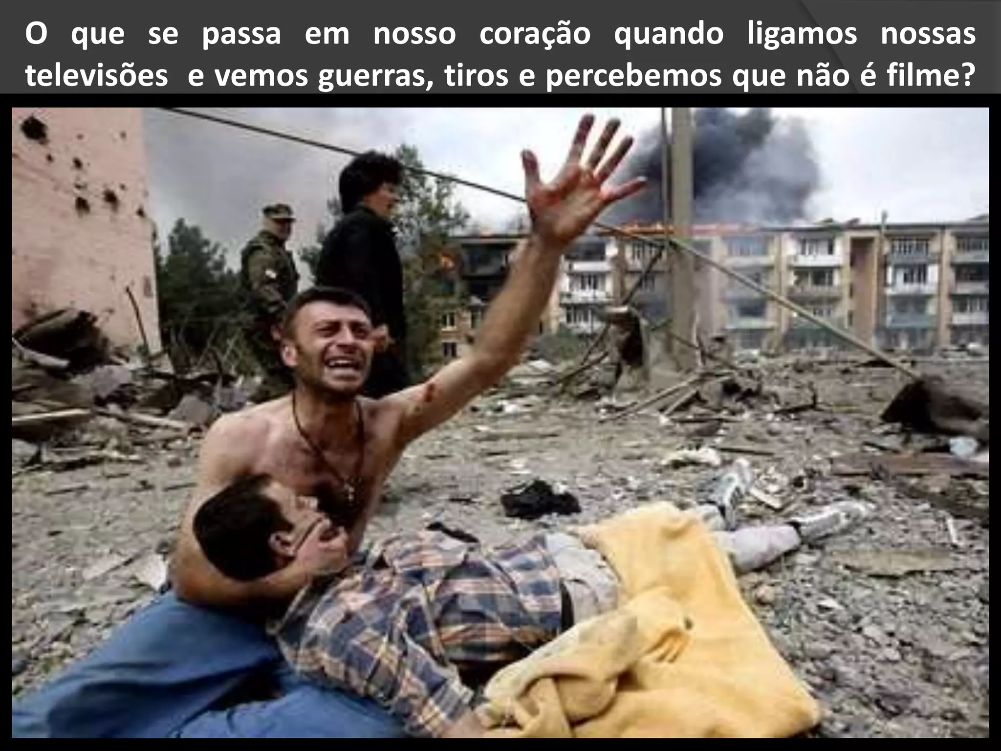 O que se passa em nosso coração quando ligamos nossas
televisões e vemos guerras, tiros e percebemos que não é filme?
 