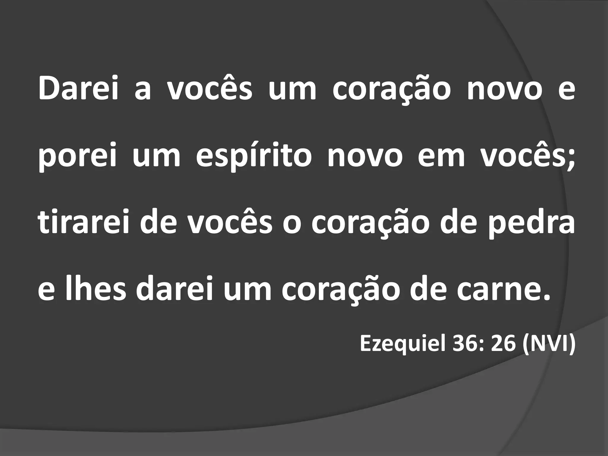 Darei a vocês um coração novo e
porei um espírito novo em vocês;
tirarei de vocês o coração de pedra
e lhes darei um coração de carne.
Ezequiel 36: 26 (NVI)
 
