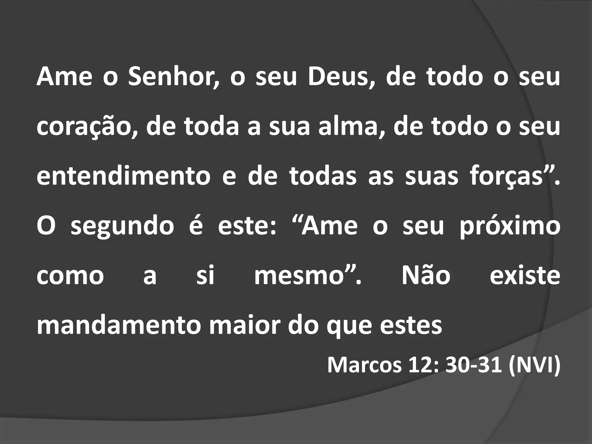 Ame o Senhor, o seu Deus, de todo o seu
coração, de toda a sua alma, de todo o seu
entendimento e de todas as suas forças”.
O segundo é este: “Ame o seu próximo
como a si mesmo”. Não existe
mandamento maior do que estes
Marcos 12: 30-31 (NVI)
 