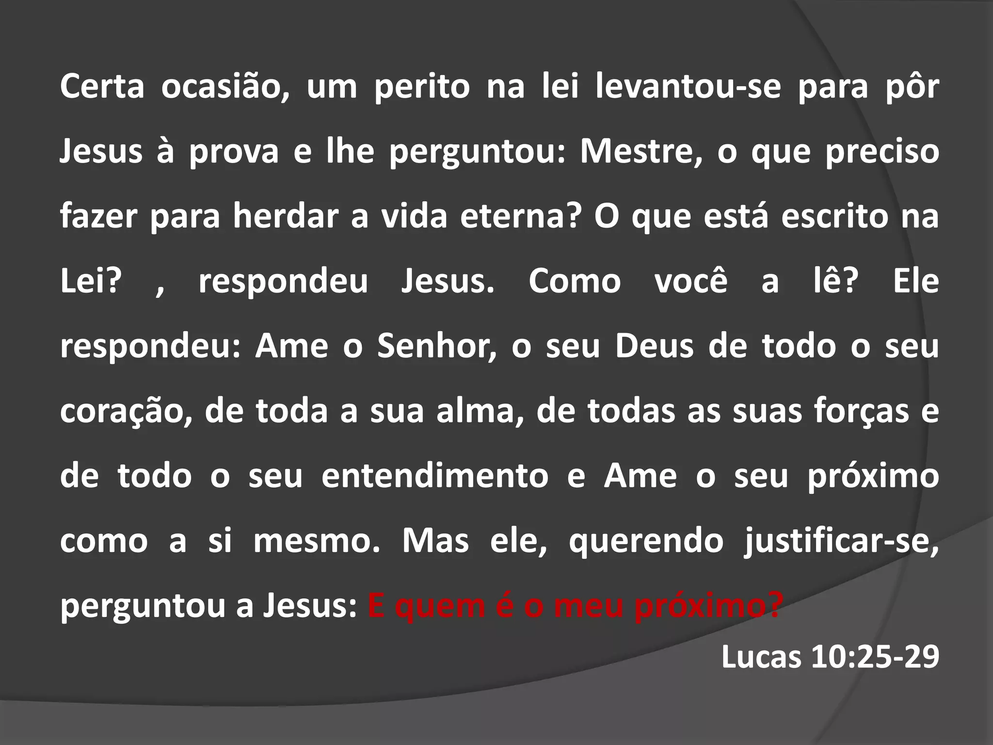 Certa ocasião, um perito na lei levantou-se para pôr
Jesus à prova e lhe perguntou: Mestre, o que preciso
fazer para herdar a vida eterna? O que está escrito na
Lei? , respondeu Jesus. Como você a lê? Ele
respondeu: Ame o Senhor, o seu Deus de todo o seu
coração, de toda a sua alma, de todas as suas forças e
de todo o seu entendimento e Ame o seu próximo
como a si mesmo. Mas ele, querendo justificar-se,
perguntou a Jesus: E quem é o meu próximo?
Lucas 10:25-29
 
