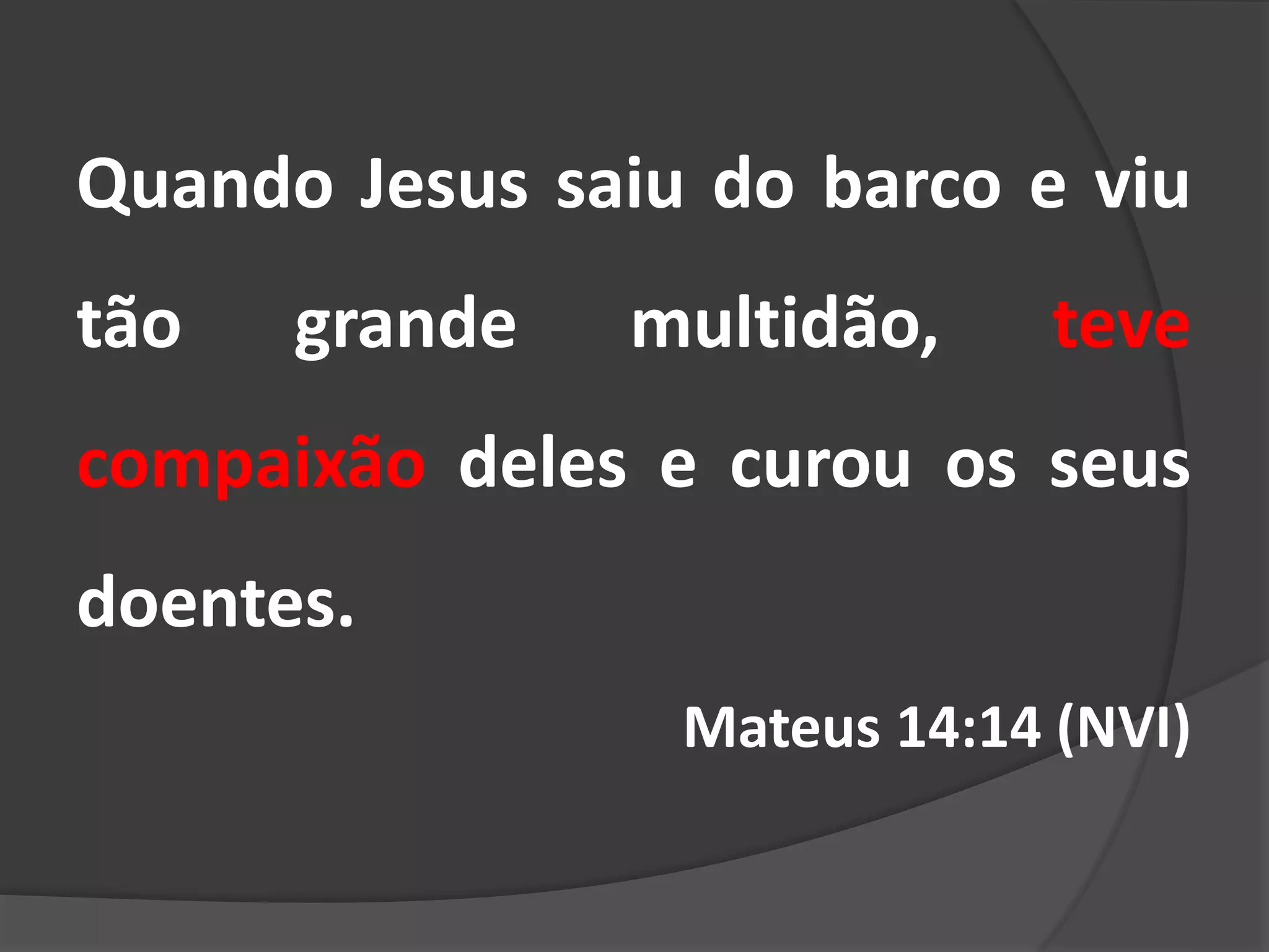 Quando Jesus saiu do barco e viu
tão grande multidão, teve
compaixão deles e curou os seus
doentes.
Mateus 14:14 (NVI)
 