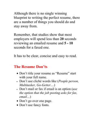 Although there is no single winning
blueprint to writing the perfect resume, there
are a number of things you should do and
stay away from.

Remember, that studies show that most
employers will spend less than 20 seconds
reviewing an emailed resume and 5 - 10
seconds for a faxed one.

It has to be clear, concise and easy to read.

The Resume Don’ts
 • Don’t title your resume as “Resume” start
   with your full name.
 • Don’t use cliché words like (People person,

   Multitasker, Go-Getter…)
 • Don’t mail or fax if email is an option (use

   the option that the job posting asks for fax,
   email…)
 • Don’t go over one page.
 • Don’t use fancy fonts.
 