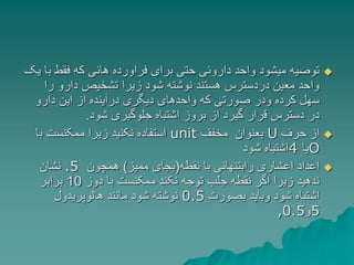 
‫ب‬ ‫فقط‬ ‫که‬ ‫هائی‬ ‫فراورده‬ ‫برای‬ ‫حتی‬ ‫داروئی‬ ‫واحد‬ ‫میشود‬ ‫توصیه‬
‫یک‬ ‫ا‬
‫ر‬ ‫دارو‬ ‫تشخیص‬ ‫زیرا‬ ‫شود‬ ‫نوشته‬ ‫هستند‬ ‫دردسترس‬ ‫معین‬ ‫واحد‬
‫ا‬
‫دارو‬ ‫این‬ ‫از‬ ‫درآینده‬ ‫دیگری‬ ‫واحدهای‬ ‫که‬ ‫صورتی‬ ‫ودر‬ ‫کرده‬ ‫سهل‬
‫شود‬ ‫جلوگیری‬ ‫اشتباه‬ ‫بروز‬ ‫از‬ ‫گیرد‬ ‫قرار‬ ‫دسترس‬ ‫در‬
.

‫حرف‬ ‫از‬
U
‫مخفف‬ ‫بعنوان‬
unit
‫ب‬ ‫ممکنست‬ ‫زیرا‬ ‫نکنید‬ ‫استفاده‬
‫ا‬
O
‫یا‬
4
‫شود‬ ‫اشتباه‬

‫نقطه‬ ‫با‬ ‫رابتنهائی‬ ‫اعشاری‬ ‫اعداد‬
(
‫ممیز‬ ‫بجای‬
)
‫همچون‬
.5
‫نشان‬
‫دوز‬ ‫با‬ ‫ممکنست‬ ‫نکند‬ ‫توجه‬ ‫جلب‬ ‫نقطه‬ ‫اگر‬ ‫زیرا‬ ‫ندهید‬
10
‫برابر‬
‫بصورت‬ ‫وباید‬ ‫شود‬ ‫اشتباه‬
0.5
‫هالوپریدول‬ ‫مانند‬ ‫شود‬ ‫نوشته‬
5
‫و‬
,0.5
 