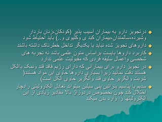 
‫پذیر‬ ‫آسیب‬ ‫بیماران‬ ‫به‬ ‫دارو‬ ‫درتجویز‬
(
‫باردار‬ ‫زنان‬،‫کودکان‬
‫و‬ ‫وکلیوی‬ ‫ی‬ ‫کبد‬ ‫بیماران‬،‫سالمندان‬،‫وشیرده‬
)..
‫ش‬ ‫احتیاط‬ ‫باید‬
‫ود‬

‫ب‬ ‫داشته‬ ‫خطرناک‬ ‫تداخل‬ ‫یکدیگر‬ ‫با‬ ‫نباید‬ ‫شده‬ ‫تجویز‬ ‫داروهای‬
‫اشند‬

‫های‬ ‫تجربه‬ ‫نه‬ ‫باشد‬ ‫علمی‬ ‫متون‬ ‫براساس‬ ‫بایست‬ ‫داروها‬ ‫کاربرد‬
‫ندارد‬ ‫علمی‬ ‫مقبولیت‬ ‫که‬ ‫فردی‬ ‫سلیقه‬ ‫واعمال‬ ‫شخصی‬

‫ی‬ ‫ونمک‬ ‫قند‬ ‫فاقد‬ ‫رژیم‬ ‫دارای‬ ‫که‬ ‫بیمارانی‬ ‫برای‬ ‫دارو‬ ‫تجویز‬ ‫در‬
‫االکل‬
‫هستند‬ ‫مواد‬ ‫این‬ ‫حاوی‬ ‫داروها‬ ‫بسیاری‬ ‫زیرا‬ ‫نمائید‬ ‫دقت‬ ‫هستند‬
(
‫است‬ ‫الکل‬ ‫حاوی‬ ‫والگزیر‬ ‫قند‬ ‫حاوی‬ ‫والگزیر‬ ‫شربت‬
)

‫الکت‬ ‫تعادل‬ ‫میتواند‬ ‫سیلین‬ ‫پنی‬ ‫بنزاتین‬ ‫پتاسیم‬ ‫یا‬ ‫سدیم‬
‫رادچار‬ ‫رولیتی‬
‫این‬ ‫از‬ ‫زیادی‬ ‫مقادیر‬ ‫باال‬ ‫دردوزاژ‬ ‫بخصوص‬ ‫چون‬ ‫کند‬ ‫اختالل‬
‫میکند‬ ‫بدن‬ ‫وارد‬ ‫را‬ ‫الکترولیتها‬
 
