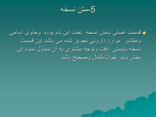 5
-
‫نسخه‬ ‫متن‬

‫اس‬ ‫وحاوی‬ ‫بوده‬ ‫نام‬ ‫این‬ ‫تحت‬ ‫نسخه‬ ‫یامتن‬ ‫اصلی‬ ‫قسمت‬
‫امی‬
‫باشد‬ ‫می‬ ‫شده‬ ‫تجویز‬ ‫داروئی‬ ‫موارد‬ ‫ومقادیر‬
.
‫قسمت‬ ‫این‬
‫نمو‬ ‫مبذول‬ ‫آن‬ ‫به‬ ‫بیشتری‬ ‫وتوجه‬ ‫دقت‬ ‫بایستی‬ ‫نسخه‬
‫د‬
.
‫این‬
‫باشد‬ ‫وصحیح‬ ‫کامل‬،‫خوانا‬ ‫باید‬ ‫بخش‬
 