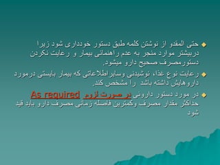 
‫زیرا‬ ‫شود‬ ‫خودداری‬ ‫دستور‬ ‫طبق‬ ‫کلمه‬ ‫نوشتن‬ ‫از‬ ‫المقدو‬ ‫حتی‬
‫و‬ ‫بیمار‬ ‫راهنمائی‬ ‫عدم‬ ‫به‬ ‫منجر‬ ‫موارد‬ ‫دربیشتر‬
‫نکردن‬ ‫رعایت‬
‫میشود‬ ‫دارو‬ ‫صحیح‬ ‫دستورمصرف‬
.

،‫غذا‬ ‫نوع‬ ‫رعایت‬
‫د‬ ‫بایستی‬ ‫بیمار‬ ‫که‬ ‫وسایراطالعاتی‬ ‫نوشیدنی‬
‫رمورد‬
‫کند‬ ‫مشخص‬ ‫را‬ ‫باشد‬ ‫داشته‬ ‫داروهایش‬
.

‫داروئی‬ ‫دستور‬ ‫مورد‬ ‫در‬
‫لزوم‬ ‫صورت‬ ‫در‬
As required
‫بای‬ ‫دارو‬ ‫مصرف‬ ‫زمانی‬ ‫فاصله‬ ‫وکمترین‬ ‫مصرف‬ ‫مقدار‬ ‫حداکثر‬
‫قید‬ ‫د‬
‫شود‬
 