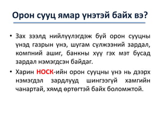 Орон сууц ямар үнэтэй байх вэ?
• Зах зээлд нийлүүлэгдэж буй орон сууцны
үнэд газрын үнэ, шугам сүлжээний зардал,
компний ашиг, банкны хүү гэх мэт бусад
зардал нэмэгдсэн байдаг.
• Харин НОСК-ийн орон сууцны үнэ нь дээрх
нэмэгдэл зардлууд шингээгүй хамгийн
чанартай, хямд өртөгтэй байх боломжтой.
 