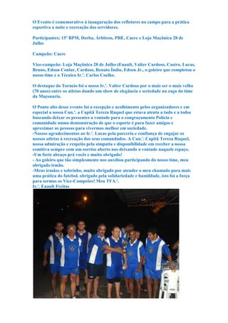O Evento é comemorativo à inauguração dos refletores no campo para a prática
esportiva a noite e recreação dos servidores.
Participantes; 15º BPM, Derba, Árbitros, PRE, Caerc e Loja Maçônica 28 de
Julho
Campeão: Caerc
Vice-campeão: Loja Maçônica 28 de Julho (Enault, Valter Cardoso, Castro, Lucas,
Bruno, Edson Conlar, Cardoso, Renato Índio, Edson Jr., o goleiro que completou o
nosso time e o Técnico Ir.'. Carlos Coelho.
O destaque do Torneio foi o nosso Ir.'. Valter Cardoso por o mais ser o mais velho
(70 anos) entre os atletas dando um show de elegância e seriedade na zaga do time
da Maçonaria.
O Ponto alto desse evento foi a recepção e acolhimento pelos organizadores e em
especial a nossa Cun.'. a Capitã Tereza Raquel que estava atenta a tudo e a todos
buscando deixar os presentes a vontade para o congraçamento Polícia e
comunidade numa demonstração de que o esporte é para fazer amigos e
aproximar as pessoas para vivermos melhor em sociedade.
-Nossos agradecimentos ao Ir.'. Lucas pela parceria e confiança de engajar os
nossos atletas à recreação dos seus comandados. A Cun.'. Capitã Tereza Raquel,
nossa admiração e respeito pela simpatia e disponibilidade em receber a nossa
comitiva sempre com um sorriso aberto nos deixando a vontade naquele espaço.
-Um forte abraço prá vocês e muito obrigado!
- Ao goleiro que tão simplesmente nos auxiliou participando do nosso time, meu
obrigado irmão.
-Meus irmãos e sobrinho, muito obrigado por atender o meu chamado para mais
uma prática do futebol, obrigado pela solidariedade e humildade, isto foi a força
para sermos os Vice-Campeões! Meu TFA.'.
Ir.'. Enault Freitas
 
