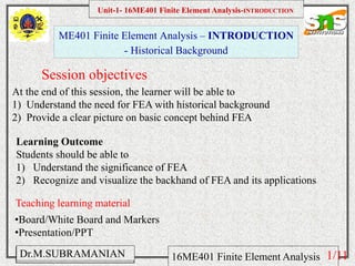 Namas Chandra
Introduction to Mechanical engineering
Hibbeler
Chapter 6-1
EML 3004C
ME401 Finite Element Analysis – INTRODUCTION
- Historical Background
Session objectives
Unit-1- 16ME401 Finite Element Analysis-INTRODUCTION
Dr.M.SUBRAMANIAN 16ME401 Finite Element Analysis
At the end of this session, the learner will be able to
1) Understand the need for FEA with historical background
2) Provide a clear picture on basic concept behind FEA
Teaching learning material
•Board/White Board and Markers
•Presentation/PPT
Learning Outcome
Students should be able to
1) Understand the significance of FEA
2) Recognize and visualize the backhand of FEA and its applications
1/11
 