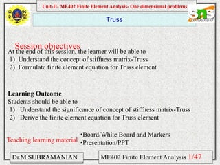 Namas Chandra
Introduction to Mechanical engineering
Hibbeler
Chapter 6-1
EML 3004C
Truss
Session objectives
Unit-II- ME402 Finite Element Analysis- One dimensional problems
Dr.M.SUBRAMANIAN ME402 Finite Element Analysis
At the end of this session, the learner will be able to
1) Understand the concept of stiffness matrix-Truss
2) Formulate finite element equation for Truss element
Teaching learning material
•Board/White Board and Markers
•Presentation/PPT
Learning Outcome
Students should be able to
1) Understand the significance of concept of stiffness matrix-Truss
2) Derive the finite element equation for Truss element
1/47
 