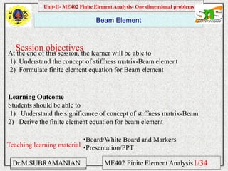 Namas Chandra
Introduction to Mechanical engineering
Hibbeler
Chapter 6-1
EML 3004C
Beam Element
Session objectives
Unit-II- ME402 Finite Element Analysis- One dimensional problems
Dr.M.SUBRAMANIAN ME402 Finite Element Analysis
At the end of this session, the learner will be able to
1) Understand the concept of stiffness matrix-Beam element
2) Formulate finite element equation for Beam element
Teaching learning material
•Board/White Board and Markers
•Presentation/PPT
Learning Outcome
Students should be able to
1) Understand the significance of concept of stiffness matrix-Beam
2) Derive the finite element equation for beam element
1/34
 