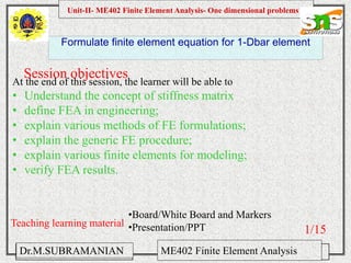Namas Chandra
Introduction to Mechanical engineering
Hibbeler
Chapter 6-1
EML 3004C
Formulate finite element equation for 1-Dbar element
Session objectives
Unit-II- ME402 Finite Element Analysis- One dimensional problems
Dr.M.SUBRAMANIAN ME402 Finite Element Analysis
At the end of this session, the learner will be able to
• Understand the concept of stiffness matrix
• define FEA in engineering;
• explain various methods of FE formulations;
• explain the generic FE procedure;
• explain various finite elements for modeling;
• verify FEA results.
Teaching learning material
•Board/White Board and Markers
•Presentation/PPT 1/15
 