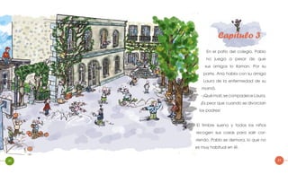 20
Capítulo 3
En el patio del colegio, Pablo
no juega a pesar de que
sus amigos lo llaman. Por su
parte, Ana habla con su amiga
Laura de la enfermedad de su
mamá.
- ¡Qué mal!, se compadece Laura,
¡Es peor que cuando se divorcian
los padres!
El timbre suena y todos los niños
recogen sus cosas para salir cor-
riendo. Pablo se demora, lo que no
es muy habitual en él.
21
 