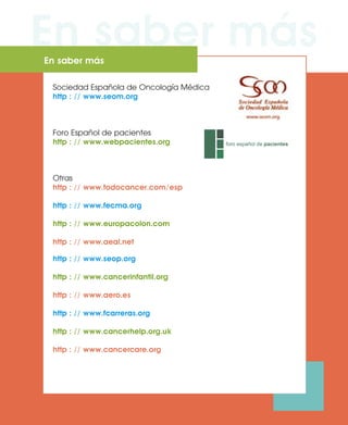 En saber másEn saber más
Sociedad Española de Oncología Médica
http : // www.seom.org
Foro Español de pacientes
http : // www.webpacientes.org
Otras
http : // www.todocancer.com/esp
http : // www.fecma.org
http : // www.europacolon.com
http : // www.aeal.net
http : // www.seop.org
http : // www.cancerinfantil.org
http : // www.aero.es
http : // www.fcarreras.org
http : // www.cancerhelp.org.uk
http : // www.cancercare.org
 