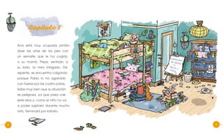 4 5
Capítulo 1
Ana está muy ocupada pintán-
dose las uñas de los pies con
un esmalte que le ha cogido
a su mamá. Pepe, sentado a
su lado, la mira intrigado. De
repente, se encuentra colgando
porque Pablo lo ha agarrado
con fuerza por las cuatro patas.
Sabe muy bien que su situación
es peligrosa, ya que pesa casi
siete kilos y, como el niño no va
a poder sujetarlo durante mucho
rato, terminará por soltarlo.
 