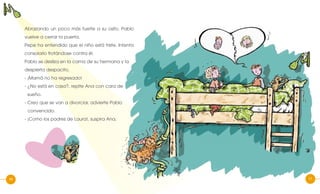 10
Abrazando un poco más fuerte a su osito, Pablo
vuelve a cerrar la puerta.
Pepe ha entendido que el niño está triste. Intenta
consolarlo frotándose contra él.
Pablo se desliza en la cama de su hermana y la
despierta despacito.
- ¡Mamá no ha regresado!
- ¿No está en casa?, repite Ana con cara de
sueño.
- Creo que se van a divorciar, advierte Pablo
convencido.
- ¡Como los padres de Laura!, suspira Ana.
1110
 