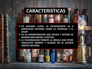 CARACTERISTICAS
 EN ALGUNOS CASOS, LA PULVERIZACION VA A
MODIFOCAR FACTORES COMO LA HUMEDAD Y EL
CALOR
 EN SU ADMINISTRACION SON FACILES Y ACTUAN DE
MANERA MAS RAPIDA Y EFECTIVA
 LA PULVERIZACION PERMITE LA MEZCLA CON OTROS
PRODUCTOS SIEMPRE Y CUANDO NO SE ALTEREN
CIERTOS FACTORES
 